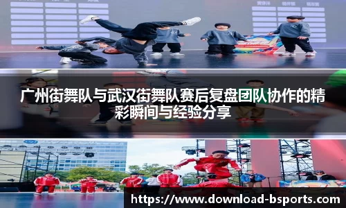 广州街舞队与武汉街舞队赛后复盘团队协作的精彩瞬间与经验分享